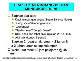 PRAKTEK MENIMBANG BB DAN
MENGUKUR TB/PB
 Siapkan alat-alat:

Dacin/timbangan pegas (Beam Balance Scale)
“Baby scale” /timbangan bayi
“Microtoise”
“Stadiometer”/”Length board”
KMS anak dan tabel baku rujukan WHO-2005
Alat tulis (kertas & pensil)

 Siapkan 2 (dua) anak: umur < 2 tahun &
≥ 2 tahun untuk setiap kelompok
 Waktu: 90 menit (2 jam pelajaran @ 45
menit)

Catatan: Alat-alat antropometri harus ditera secara berkala (Badan Meterologi)

44

 