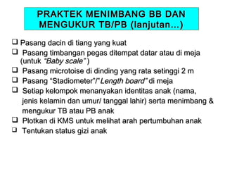 PRAKTEK MENIMBANG BB DAN
MENGUKUR TB/PB (lanjutan…)
 Pasang dacin di tiang yang kuat
 Pasang timbangan pegas ditempat datar atau di meja
(untuk “Baby scale” )
 Pasang microtoise di dinding yang rata setinggi 2 m
 Pasang “Stadiometer”/”Length board” di meja
 Setiap kelompok menanyakan identitas anak (nama,
jenis kelamin dan umur/ tanggal lahir) serta menimbang &
mengukur TB atau PB anak
 Plotkan di KMS untuk melihat arah pertumbuhan anak
 Tentukan status gizi anak

 