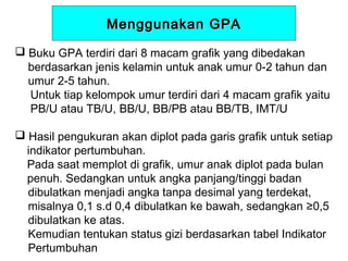 Menggunakan GPA
 Buku GPA terdiri dari 8 macam grafik yang dibedakan
berdasarkan jenis kelamin untuk anak umur 0-2 tahun dan
umur 2-5 tahun.
Untuk tiap kelompok umur terdiri dari 4 macam grafik yaitu
PB/U atau TB/U, BB/U, BB/PB atau BB/TB, IMT/U
 Hasil pengukuran akan diplot pada garis grafik untuk setiap
indikator pertumbuhan.
Pada saat memplot di grafik, umur anak diplot pada bulan
penuh. Sedangkan untuk angka panjang/tinggi badan
dibulatkan menjadi angka tanpa desimal yang terdekat,
misalnya 0,1 s.d 0,4 dibulatkan ke bawah, sedangkan ≥0,5
dibulatkan ke atas.
Kemudian tentukan status gizi berdasarkan tabel Indikator
Pertumbuhan

 