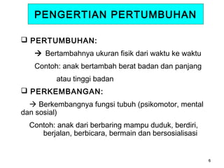 PENGERTIAN PERTUMBUHAN
 PERTUMBUHAN:
 Bertambahnya ukuran fisik dari waktu ke waktu
Contoh: anak bertambah berat badan dan panjang
atau tinggi badan
 PERKEMBANGAN:
 Berkembangnya fungsi tubuh (psikomotor, mental
dan sosial)
Contoh: anak dari berbaring mampu duduk, berdiri,
berjalan, berbicara, bermain dan bersosialisasi

6

 