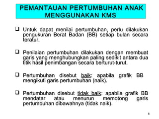 PEMANTAUAN PERTUMBUHAN ANAK
MENGGUNAKAN KMS
 Untuk dapat menilai pertumbuhan, perlu dilakukan
pengukuran Berat Badan (BB) setiap bulan secara
teratur.
 Penilaian pertumbuhan dilakukan dengan membuat
garis yang menghubungkan paling sedikit antara dua
titik hasil penimbangan secara berturut-turut.
 Pertumbuhan disebut baik: apabila grafik BB
mengikuti garis pertumbuhan (naik).
 Pertumbuhan disebut tidak baik: apabila grafik BB
mendatar
atau
menurun
memotong
garis
pertumbuhan dibawahnya (tidak naik).
8

 