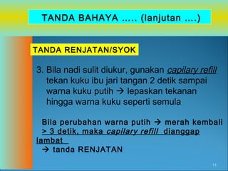 TANDA BAHAYA ….. (lanjutan ….)
TANDA RENJATAN/SYOK

3. Bila nadi sulit diukur, gunakan capilary refill
tekan kuku ibu jari tangan 2 detik sampai
warna kuku putih  lepaskan tekanan
hingga warna kuku seperti semula
Bila perubahan warna putih  merah kembali
> 3 detik, maka capilary refill dianggap
lambat
 tanda RENJATAN
11

 