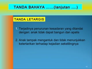 TANDA BAHAYA ……(lanjutan ….)
TANDA LETARGIS
1. Terjadinya penurunan kesadaran yang ditandai
dengan: anak tidak dapat bangun dan apatis
2. Anak tampak mengantuk dan tidak menunjukkan
ketertarikan terhadap kejadian sekelilingnya

12

 