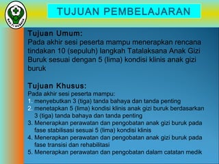 TUJUAN PEMBELAJARAN
Tujuan Umum:
Pada akhir sesi peserta mampu menerapkan rencana
tindakan 10 (sepuluh) langkah Tatalaksana Anak Gizi
Buruk sesuai dengan 5 (lima) kondisi klinis anak gizi
buruk
Tujuan Khusus:

Pada akhir sesi peserta mampu:
1. menyebutkan 3 (tiga) tanda bahaya dan tanda penting
2. menetapkan 5 (lima) kondisi klinis anak gizi buruk berdasarkan
3 (tiga) tanda bahaya dan tanda penting
3. Menerapkan perawatan dan pengobatan anak gizi buruk pada
fase stabilisasi sesuai 5 (lima) kondisi klinis
4. Menerapkan perawatan dan pengobatan anak gizi buruk pada
fase transisi dan rehabilitasi
5. Menerapkan perawatan dan pengobatan dalam catatan medik

 