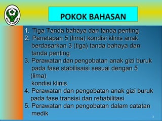 POKOK BAHASAN
1. Tiga Tanda bahaya dan tanda penting
2. Penetapan 5 (lima) kondisi klinis anak
berdasarkan 3 (tiga) tanda bahaya dan
tanda penting
3. Perawatan dan pengobatan anak gizi buruk
pada fase stabilisaisi sesuai dengan 5
(lima)
kondisi klinis
4. Perawatan dan pengobatan anak gizi buruk
pada fase transisi dan rehabilitasi
5. Perawatan dan pengobatan dalam catatan
medik
3

 