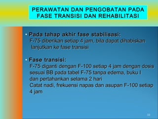 PERAWATAN DAN PENGOBATAN PADA
FASE TRANSISI DAN REHABILITASI
• Pada tahap akhir fase stabilisasi:
F-75 diberikan setiap 4 jam, bila dapat dihabiskan
lanjutkan ke fase transisi
• Fase transisi:
F-75 diganti dengan F-100 setiap 4 jam dengan dosis
sesuai BB pada tabel F-75 tanpa edema, buku I
dan pertahankan selama 2 hari
Catat nadi, frekuensi napas dan asupan F-100 setiap
4 jam

33

 