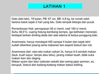 LATIHAN 1
Galo (laki-laki), 18 bulan, PB: 67 cm, BB: 4,8 kg, ke rumah sakit
karena batuk sejak 2 hari yang lalu. Galo tampak letargis dan pucat.
Pemeriksaan fisik: pernapasan 50 x/ menit, nadi 160 x/ menit,
Suhu 38,5°C, cuping hidung kembang kempis, iga kelihatan menonjol,
terdapat tarikan dinding dada dan ada edema di kedua punggung kaki.
Anamnesis: hanya mendapat ASI sampai 4 bulan dan sejak lahir
sudah diberikan pisang serta makanan lain seperti biskuit dan roti.
Anamnesis diet: rata-rata makan sehari 3x, hanya 4-5 sendok makan
(lauk, kuah sayur, tempe atau tahu), jarang makan buah, tidak suka
makan ikan dan daging.
Makan ayam dan telur (sebulan sekali) dan sering jajan permen, es,
kerupuk, biskuit dan kadang-kadang makan bakso keliling.
39

 