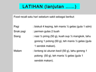 LATIHAN (lanjutan ……)
Food recall satu hari sebelum sakit sebagai berikut:
Pagi

: biskuit 4 keping, teh manis ½ gelas (gula 1 sdm)

Snak pagi

: permen gulas 2 buah

Siang

: nasi ½ piring (50 g), kuah sup ½ mangkok, tahu
goreng 1 potong (50 g), teh manis ½ gelas (gula
1 sendok makan).

Malam

: lontong isi ukuran kecil (50 g), tahu goreng 1
potong (50 g), teh manis ½ gelas (gula 1
sendok makan).
40

 