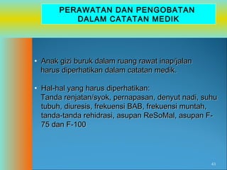 PERAWATAN DAN PENGOBATAN
DALAM CATATAN MEDIK

• Anak gizi buruk dalam ruang rawat inap/jalan
harus diperhatikan dalam catatan medik.
• Hal-hal yang harus diperhatikan:
Tanda renjatan/syok, pernapasan, denyut nadi, suhu
tubuh, diuresis, frekuensi BAB, frekuensi muntah,
tanda-tanda rehidrasi, asupan ReSoMal, asupan F75 dan F-100

43

 