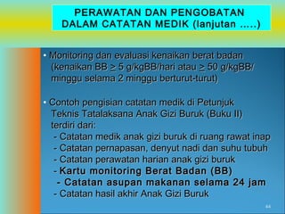 PERAWATAN DAN PENGOBATAN
DALAM CATATAN MEDIK (lanjutan …..)
• Monitoring dan evaluasi kenaikan berat badan
(kenaikan BB > 5 g/kgBB/hari atau > 50 g/kgBB/
minggu selama 2 minggu berturut-turut)
• Contoh pengisian catatan medik di Petunjuk
Teknis Tatalaksana Anak Gizi Buruk (Buku II)
terdiri dari:
- Catatan medik anak gizi buruk di ruang rawat inap
- Catatan pernapasan, denyut nadi dan suhu tubuh
- Catatan perawatan harian anak gizi buruk
- Kartu monitoring Berat Badan (BB)
- Catatan asupan makanan selama 24 jam
- Catatan hasil akhir Anak Gizi Buruk
44

 