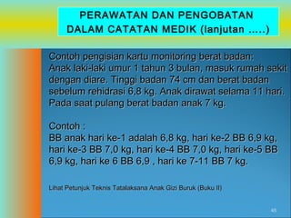 PERAWATAN DAN PENGOBATAN
DALAM CATATAN MEDIK (lanjutan …..)
Contoh pengisian kartu monitoring berat badan:
Anak laki-laki umur 1 tahun 3 bulan, masuk rumah sakit
dengan diare. Tinggi badan 74 cm dan berat badan
sebelum rehidrasi 6,8 kg. Anak dirawat selama 11 hari.
Pada saat pulang berat badan anak 7 kg.
Contoh :
BB anak hari ke-1 adalah 6,8 kg, hari ke-2 BB 6,9 kg,
hari ke-3 BB 7,0 kg, hari ke-4 BB 7,0 kg, hari ke-5 BB
6,9 kg, hari ke 6 BB 6,9 , hari ke 7-11 BB 7 kg.
Lihat Petunjuk Teknis Tatalaksana Anak Gizi Buruk (Buku II)
45

 