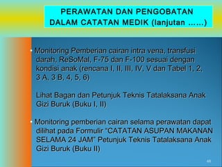PERAWATAN DAN PENGOBATAN
DALAM CATATAN MEDIK (lanjutan ……)
• Monitoring Pemberian cairan intra vena, transfusi
darah, ReSoMal, F-75 dan F-100 sesuai dengan
kondisi anak (rencana I, II, III, IV, V dan Tabel 1, 2,
3 A, 3 B, 4, 5, 6)
Lihat Bagan dan Petunjuk Teknis Tatalaksana Anak
Gizi Buruk (Buku I, II)
• Monitoring pemberian cairan selama perawatan dapat
dilihat pada Formulir “CATATAN ASUPAN MAKANAN
SELAMA 24 JAM” Petunjuk Teknis Tatalaksana Anak
Gizi Buruk (Buku II)
48

 