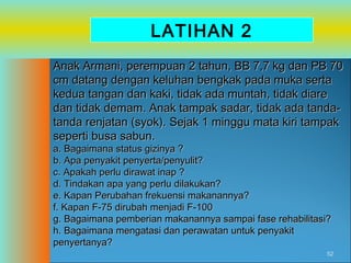 LATIHAN 2
Anak Armani, perempuan 2 tahun, BB 7,7 kg dan PB 70
cm datang dengan keluhan bengkak pada muka serta
kedua tangan dan kaki, tidak ada muntah, tidak diare
dan tidak demam. Anak tampak sadar, tidak ada tandatanda renjatan (syok). Sejak 1 minggu mata kiri tampak
seperti busa sabun.
a. Bagaimana status gizinya ?
b. Apa penyakit penyerta/penyulit?
c. Apakah perlu dirawat inap ?
d. Tindakan apa yang perlu dilakukan?
e. Kapan Perubahan frekuensi makanannya?
f. Kapan F-75 dirubah menjadi F-100
g. Bagaimana pemberian makanannya sampai fase rehabilitasi?
h. Bagaimana mengatasi dan perawatan untuk penyakit
penyertanya?

52

 