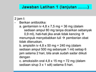 Jawaban Latihan 1 (lanjutan …….)
2 jam I:
- Berikan antibiotika:
a. gentamisin iv 4,8 x 7,5 mg = 36 mg (dalam
sediaan ampul 80 mg tanpa dicairkan sebanyak
0,9 ml), hati-hati jika anak tidak kencing 
menumpuk menyebabkan tuli  pemberian obat
tidak diteruskan.
b. ampisilin iv 4,8 x 50 mg = 240 mg (dalam
sediaan ampul 500 mg sebanyak 1 ml) setiap 6
jam selama 2 hari, bila anak sudah sadar diikuti
dengan
c. amoksisilin oral 4,8 x 15 mg = 72 mg (dalam
sediaan sirup 3 x 1 sdt) selama 5 hari.
60

 