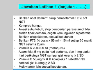 Jawaban Latihan 1 (lanjutan …….)
-

Berikan obat demam: sirup parasetamol 3 x ½ sdt
NGT
Kompres hangat
Awasi suhu tubuh, stop pemberian parasetamol bila
sudah tidak demam, cegah kemungkinan hipotermia
Berikan ekspektoran, sesuai kebutuhan
Berikan F75: ¼ dosis x 55 ml = 15 ml setiap 30 menit
NGT selama 2 jam.
Vitamin A 200.000 SI (merah) NGT
Asam folat 5 mg pada hari pertama, dan 1 mg pada
hari berikutnya NGT sampai gizi kurang > 2 SD
Vitamin C 50 mg/hr & B kompleks 1 tablet/hr NGT
sampai gizi kurang > 2 SD
Multivitamin lain sesuai kebutuhan.
61

 