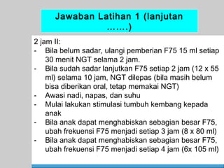 Jawaban Latihan 1 (lanjutan
…….)
2 jam II:
- Bila belum sadar, ulangi pemberian F75 15 ml setiap
30 menit NGT selama 2 jam.
- Bila sudah sadar lanjutkan F75 setiap 2 jam (12 x 55
ml) selama 10 jam, NGT dilepas (bila masih belum
bisa diberikan oral, tetap memakai NGT)
- Awasi nadi, napas, dan suhu
- Mulai lakukan stimulasi tumbuh kembang kepada
anak
- Bila anak dapat menghabiskan sebagian besar F75,
ubah frekuensi F75 menjadi setiap 3 jam (8 x 80 ml)
- Bila anak dapat menghabiskan sebagian besar F75,
ubah frekuensi F75 menjadi setiap 4 jam (6x 105 ml)
62

 