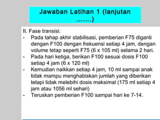 Jawaban Latihan 1 (lanjutan
…….)
II. Fase transisi:
- Pada tahap akhir stabilisasi, pemberian F75 diganti
dengan F100 dengan frekuensi setiap 4 jam, dengan
volume tetap seperti F75 (6 x 105 ml) selama 2 hari.
- Pada hari ketiga, berikan F100 sesuai dosis F100
setiap 4 jam (6 x 120 ml)
- Kemudian naikkan setiap 4 jam, 10 ml sampai anak
tidak mampu menghabiskan jumlah yang diberikan
tetapi tidak melebihi dosis maksimal (175 ml setiap 4
jam atau 1056 ml sehari)
- Teruskan pemberian F100 sampai hari ke 7-14.

63

 