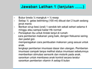 Jawaban Latihan 1 (lanjutan ……)
-

Bubur breda ½ mangkuk = ½ resep
Setiap ½ gelas belimbing (100 ml) dibuat dari 2 buah sedang
jeruk manis
Berikan sirup besi (oral) 1 sendok teh sekali sehari selama 4
minggu atau sampai kadar Hb normal
Persiapkan ibu untuk tindak lanjut di rumah:
cara pemberian makanan yang baik, dengan frekuensi sering
dan padat gizi.
memperagakan cara pembuatan makanan yang sesuai untuk
anak.
lengkapi pemberian imunisasi dasar dan ulangan. Pemberian
imunisasi campak tanpa melihat status imunisasi sebelumnya
memberikan stimulasi sensorik dan motorik pada anak.
sarankan untuk membawa anak kontrol secara teratur
sarankan pemberian vitamin A setiap 6 bulan
65

 