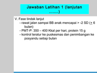 Jawaban Latihan 1 (lanjutan
…….)
V. Fase tindak lanjut
- rawat jalan sampai BB anak mencapai > -2 SD (+ 6
bulan)
- PMT-P: 350 – 400 Kkal per hari, protein 15 g
- kontrol teratur ke puskesmas dan penimbangan ke
posyandu setiap bulan

67

 