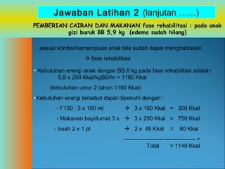 Jawaban Latihan 2 (lanjutan ……)
PEMBERIAN CAIRAN DAN MAKANAN fase rehabilitasi : pada anak
gizi buruk BB 5,9 kg (edema sudah hilang)
sesuai kondisi/kemampuan anak bila sudah dapat menghabiskan
 fase rehabilitasi
• Kebutuhan energi anak dengan BB 6 kg pada fase rehabilitasi adalah:
5,9 x 200 Kkal/kgBB/hr = 1180 Kkal
(kebutuhan umur 2 tahun 1100 Kkal)
•Kebutuhan energi tersebut dapat dipenuhi dengan :
- F100 : 3 x 100 ml

 3 x 100 Kkal = 300 Kkal

- Makanan bayi/lumat 3 x  3 x 250 Kkal = 750 Kkal
- buah 2 x 1 pt

 2 x 45 Kkal

=

90 Kkal

-------------------------------------- +
Total
= 1140 Kkal

 