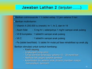 Jawaban Latihan 2 (lanjutan ……)
• Berikan cotrimoxazole 1 ½ tablet setiap 12 jam selama 5 hari
• Berikan multivitamin:
- Vitamin A 200.000 iu (merah): hr 1, hr 2, dan hr 14
- Asam folat

: 5 mg hr I, selanjutnya 1 mg/hr sampai anak pulang

- Vit B kompleks : 1 tablet/hr sampai anak pulang
- Vit C

: 1 tablet/hr sampai anak pulang

- Fe (tablet besi/folat): ½ tablet /hr mulai pd fase rehabilitasi sp anak plg
Berikan stimulasi untuk tumbuh kembang:
- Kasih sayang
- Lingkungan yang ceria
- Terapi bermain terstruktur selama 15 – 30 menit/hari
- Aktifitas fisik segera setelah sembuh
- Keterlibatan ibu selama anak dirawat (memberi makan,
memandikan, bermain)
75

 