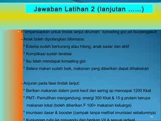 Jawaban Latihan 2 (lanjutan ……)

• Mempersiapkan untuk tindak lanjut dirumah: konseling gizi pd ibu/pengasuh
- Anak boleh dipulangkan bilamana:
* Edema sudah berkurang atau hilang, anak sadar dan aktif
* Komplikasi sudah teratasi
* Ibu telah mendapat konseling gizi
* Selera makan sudah baik, makanan yang diberikan dapat dihabiskan
- Anjuran pada fase tindak lanjut:
* Berikan makanan dalam porsi kecil dan sering sp mencapai 1200 Kkal
* PMT- Pemulihan mengandung: energi 350 Kkal & 15 g protein berupa
makanan lokal (boleh diberikan F 100+ makanan keluarga)
* imunisasi dasar & booster (campak tanpa melihat imunisasi sebelumnya)
76

 