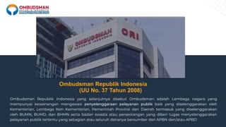 Ombudsman Republik Indonesia
(UU No. 37 Tahun 2008)
Ombudsman Republik Indonesia yang selanjutnya disebut Ombudsman adalah Lembaga negara yang
mempunyai kewenangan mengawasi penyelenggaraan pelayanan publik baik yang diselenggarakan oleh
Kementerian, Lembaga Non Kementerian, Pemerintah Provinsi dan Daerah termasuk yang diselenggarakan
oleh BUMN, BUMD, dan BHMN serta badan swasta atau perseorangan yang diberi tugas menyelenggarakan
pelayanan publik tertentu yang sebagian atau seluruh dananya bersumber dari APBN dan/atau APBD
 