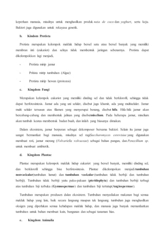 keperluan manusia, misalnya untuk menghasilkan produk nata de coco dan yoghurt, serta keju.
Bakteri juga digunakan untuk rekayasa genetik.
b. Kindom Protista
Protista merupakan kelompok makluk hidup bersel satu atau bersel banyak yang memiliki
membran inti (eukariot) dan selnya tidak membentuk jaringan sebenarnya. Protista dapat
dikelompokkan lagi menjadi,
- Protista mirip jamur
- Pritista mirip tumbuhan (Algae)
- Protista mirip hewan (protozoa)
c. Kingdom Fungi
Merupakan kelompok eukariot yang memiliki dinding sel dan tidak berklorofil, sehingga tidak
dapat berfotosintesis. Jamur ada yang uni seluler, disebut juga khamir, ada yang multiseluler. Jamur
multi seluler tersusun atas filamen yang menyerupai benang, disebut hifa. Hifa-hifa jamur akan
bercabang-cabang dan membentuk jalinan yang disebutmiselium. Pada beberapa jamur, miselium
akan tumbuh keatas membentuk badan buah, dan inilah yang biasanya dimakan.
Dalam ekosistem, jamur berperan sebagai dekomposer bersama bakteri. Selain itu jamur juga
sangat bermanfaat bagi manusia, misalnya sel ragiSaccharomyces cerevisiae yang digunakan
membuat roti, jamur merang (Volvariella volvaceae) sebagai bahan pangan, dan Penecillium sp.
untuk membuat antibiotik.
d. Kingdom Plantae
Plantae merupakan kelompok makluk hidup eukariot yang bersel banyak, memiliki dinding sel,
dan berklorofil sehingga bisa berfotosintesis. Plantae dikelompokan menjadi tumbuhan
nonvaskular(tumbuhan lumut) dan tumbuhan vaskular (tumbuhan tidak berbiji dan tumbuhan
berbiji). Tumbuhan tidak berbiji yaitu paku-pakuan (pteridophyta) dan tumbuhan berbiji terbagi
atas tumbuhan biji terbuka (Gymnospermae) dan tumbuhan biji tertutup(Angiospermae).
Tumbuhan merupakan produsen dalan ekosistem. Tumbuhan menyediakan makanan bagi semua
makluk hidup yang lain, baik secara langsung maupun tak langsung. tumbuhan juga menghasilkan
oksigen yang diperlukan semua kehidupan makluk hidup, dan manusia juga banyak memanfaatkan
tumbuhan untuk bahan membuat kain, bangunan dan sebagai tanaman hias.
e. Kingdom Animalia
 