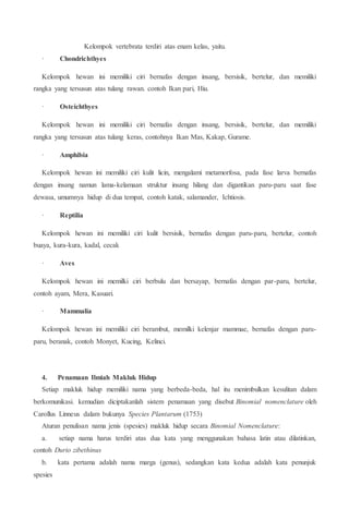 Kelompok vertebrata terdiri atas enam kelas, yaitu.
· Chondrichthyes
Kelompok hewan ini memiliki ciri bernafas dengan insang, bersisik, bertelur, dan memiliki
rangka yang tersusun atas tulang rawan. contoh Ikan pari, Hiu.
· Osteichthyes
Kelompok hewan ini memiliki ciri bernafas dengan insang, bersisik, bertelur, dan memiliki
rangka yang tersusun atas tulang keras, contohnya Ikan Mas, Kakap, Gurame.
· Amphibia
Kelompok hewan ini memiliki ciri kulit licin, mengalami metamorfosa, pada fase larva bernafas
dengan insang namun lama-kelamaan struktur insang hilang dan digantikan paru-paru saat fase
dewasa, umumnya hidup di dua tempat, contoh katak, salamander, Ichtiosis.
· Reptilia
Kelompok hewan ini memiliki ciri kulit bersisik, bernafas dengan paru-paru, bertelur, contoh
buaya, kura-kura, kadal, cecak
· Aves
Kelompok hewan ini memilki ciri berbulu dan bersayap, bernafas dengan par-paru, bertelur,
contoh ayam, Mera, Kasuari.
· Mammalia
Kelompok hewan ini memiliki ciri berambut, memilki kelenjar mammae, bernafas dengan paru-
paru, beranak, contoh Monyet, Kucing, Kelinci.
4. Penamaan Ilmiah Makluk Hidup
Setiap makluk hidup memiliki nama yang berbeda-beda, hal itu menimbulkan kesulitan dalam
berkomunikasi. kemudian diciptakanlah sistem penamaan yang disebut Binomial nomenclature oleh
Carollus Linneus dalam bukunya Species Plantarum (1753)
Aturan penulisan nama jenis (spesies) makluk hidup secara Binomial Nomenclature:
a. setiap nama harus terdiri atas dua kata yang menggunakan bahasa latin atau dilatinkan,
contoh Durio zibethinus
b. kata pertama adalah nama marga (genus), sedangkan kata kedua adalah kata penunjuk
spesies
 