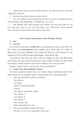 c. Huruf pertama pada kata pertama ditulis huruf besar, dan huruf pertama kata kedua tidak
menggunakan huruf besar
d. kedua kata harus dicetak miring atau digaris bawahi.
e. Jika nama tumbuhan atau hewan lebih dari dua kata, kata kedua dan berikutnya disatukan
atau dituli dengan tanda penggandeng(-). ContohHibiscus rosa-sinensis
f. pada tumbuhan tidak boleh merupakan suatu tautonim, yaitu nama yang terdiri atas dua
kata yang persis sama atau dua kata yang hampir sama, seperti Linaria linaria atau Boldu
boldu. tetapi aturan ini tidak berlaku pada pemberian nama hewan.
Bab 3. Peranan mikroorganisme dalam Kehidupan Manusia
A. Virus
1. Ciri Virus
Virus pertama kali ditemukan olehAdolf Mayer, seorang ilmuwan dari jerman, pada tahun 1883.
virus disebut sebagai metaorganisme (bentuk peralihan antara makluk hidup dan makluk tak
hidup) karena virus dapat dikristalkan seperti makluk tak hidup dan tidak berbentuk sel tetapi
mengandung DNA atau RNA dan dapat berkembangbiak seperti makluk hidup.
Virus berukuran sangat kecil, yaitu sekitar 20-400 nm, sehingga virus tidak dapat dilihat dengan
mata telanjang, virus hanya dapat berkembang biak dalam sel hidup. ini berarti virus hidup sebagai
parasit dalam sel makluk hidup lain, seperti bakteri, tumbuhan, hewan, dan juga manusia.
Bentuknya bermacam-macam, ada yang bulat, batang, dan berbentuk T.
2. Peranan Virus dalam Kehidupan Manusia
Virus dapat menginfeksi tumbuhan hewan dan manusia, sehingga menimbulkan penyakit. Meski
begitu, tidak semua virus merugikan manusia, ada juga beberapa virus yang menguntungkan.
a. Virus yang menyebabkan penyakit pada Manusia
· Virus Influenza
· Virus Degue
· Rubivirus, menyebabkan Rubella
· Poliovirus
· Virus Rubeola, menyebabkan campak
· Virus Hepatitis A
· Virus Hepatitis B
· Virus Hepatitis C
· Herves Simplex Virus
· Human Immunodeficiency Virus
b. Virus yang menyebabkan penyakit pada hewan
· RSV/Rous sarcoma Virus, menyebabkan kanker ayam
 