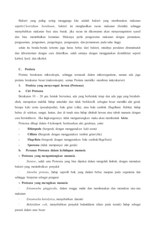 Bakteri yang paling sering menggangu kita adalah bakteri yang membusukan makanan
seperti Clostridium botulinum, bakteri ini menghasilkan racun makanan (botulin) sehingga
menyebabkan makanan basi atau busuk. jika racun ini dikonsumsi akan menyerangsistem syaraf
dan bisa menimbulkan kematian. Makanya perlu pengawetan makanan dengan pemanisan,
pengasaman, pengasinan, pengeringan, pengasapan, dan pemanasan pada suhu tinggi.
selain itu benda-benda tertentu juga harus bebas dari bakteri, misalnya peralatan dirumahsakit
dan laboratorium dengan cara disterilkan. salah satunya dengan menggunakan desinfektan seperti
karbol, lysol, dan alkohol.
C. Protista
Protista berukuran mikroskopis, sehingga termasuk dalam mikroorganisme, namun ada juga
protista berukuran besar (makroskopis). semua Protista memiliki membran inti(eukariot)
1. Protista yang menyerupai hewan (Protozoa)
a. Ciri Protozoa
Berukuran 10 – 20 µm, bentuk bervariasi, ada yang berbentuk tetap dan ada juga yang berubah-
ubah, merupakan makluk hidup uniseluler dan tidak berklorofil. sebagian besar memiliki alat gerak
berupa kaki semu (pseudopodia), bulu getar (cilia), atau bulu cambuk (flagellum). Habitat, hidup
bebas di selokan, sungai, lautan, dan di tanah atau hidup ditubuh hewan atau tubuh manusia dengan
cara bersimbiosis. Jika lingkungannya tidak menguntungkan maka akan membentuk kista.
Protozoa dibagi dalam 4 kelompok berdasarkan alat geraknya, yaitu:
- Rhizopoda (bergerak dengan menggunakan kaki semu)
- Cilliata (Bergerak dengan menggunakan rambut getar/cilia)
- Flagellata (bergerak dengan menggunakan bulu cambuk/flagellum)
- Sporozoa (tidak mempunyai alat gerak)
b. Peranan Protozoa dalam kehidupan manusia
v Protozoa yang menguntungkan manusia
· Stentor, salah satu Protozoa yang bisa dipakai dalam mengolah limbah, dengan memakan
bakteri yang menimbulkan penyakit
· Amoeba proteus, hidup saprofit baik yang dialam bebas maupun pada organisme lain
sehingga berperan sebagai pengurai
v Protozoa yang merugikan manusia
· Entamoeba ginggivalis, dalam rongga mulut dan membusukan dan memakan sisa-sisa
makanan
· Entamoeba histolytica, menyebabkan disentri
· Balatidium coli, menyebabkan penyakit balantidiasis (diare pada ternak) hidup sebagai
parasit dalam usus besar
 