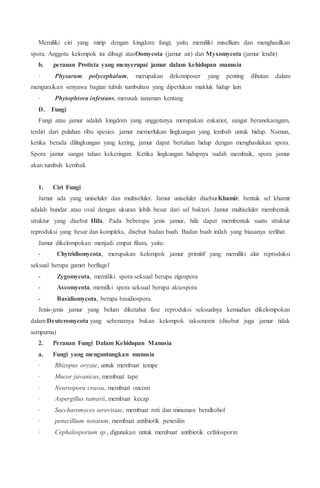 Memiliki ciri yang mirip dengan kingdom fungi, yaitu memiliki misellium dan menghasilkan
spora. Anggota kelompok ini dibagi atasOomycota (jamur air) dan Myxomycota (jamur lendir)
b. peranan Protista yang menyerupai jamur dalam kehidupan manusia
· Physarum polycephalum, merupakan dekomposer yang penting dihutan dalam
menguraikan senyawa bagian tubuh tumbuhan yang diperlukan makluk hidup lain
· Phytophtora infestans, merusak tanaman kentang
D. Fungi
Fungi atau jamur adalah kingdom yang anggotanya merupakan eukariot, sangat beranekaragam,
terdiri dari puluhan ribu spesies. jamur memerlukan lingkungan yang lembab untuk hidup. Namun,
ketika berada dilingkungan yang kering, jamur dapat bertahan hidup dengan menghasilakan spora.
Spora jamur sangat tahan kekeringan. Ketika lingkungan hidupnya sudah membaik, spora jamur
akan tumbuh kembali.
1. Ciri Fungi
Jamur ada yang uniseluler dan multiseluler. Jamur uniseluler diseburKhamir. bentuk sel khamir
adalah bundar atau oval dengan ukuran lebih besar dari sel bakteri. Jamur multiseluler membentuk
struktur yang disebut Hifa. Pada beberapa jenis jamur, hifa dapat membentuk suatu struktur
reproduksi yang besar dan kompleks, disebut badan buah. Badan buah inilah yang biasanya terlihat.
Jamur dikelompokan menjadi empat filum, yaitu:
- Chytridiomycota, merupakan kelompok jamur primitif yang memiliki alat reproduksi
seksual berupa gamet berflagel
- Zygomycota, memiliki spora seksual berupa zigospora
- Ascomycota, memilki spora seksual berupa aksospora
- Basidiomycota, berupa basidiospora.
Jenis-jenis jamur yang belum diketahui fase reproduksi seksualnya kemudian dikelompokan
dalam Deuteromycota yang sebenarnya bukan kelompok taksonomi (disebut juga jamur tidak
sempurna)
2. Peranan Fungi Dalam Kehidupan Manusia
a. Fungi yang menguntungkan manusia
· Rhizopus oryzae, untuk membuat tempe
· Mucor javanicus, membuat tape
· Neurospora crassa, membuat oncom
· Aspergillus tamarii, membuat kecap
· Saccharomyces serevisiae, membuat roti dan minuman beralkohol
· penecillium notatum, membuat antibiotik penesilin
· Cephalosporium sp., digunakan untuk membuat antibiotik cefalosporin
 