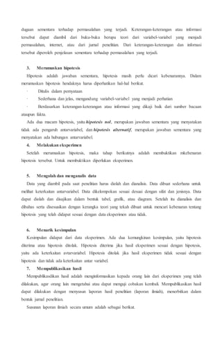 dugaan sementara terhadap permasalahan yang terjadi. Keterangan-keterangan atau informasi
tersebut dapat diambil dari buku-buku berupa teori dari variabel-variabel yang menjadi
permasalahan, internet, atau dari jurnal penelitian. Dari keterangan-keterangan dan infornasi
tersebut diperoleh penjelasan sementara terhadap permasalahan yang terjadi.
3. Merumuskan hipotesis
Hipotesis adalah jawaban sementara, hipotesis masih perlu dicari kebenarannya. Dalam
merumuskan hipotesis hendaknya harus diperhatikan hal-hal berikut.
· Ditulis dalam pernyataan
· Sederhana dan jelas, mengandung variabel-variabel yang menjadi perhatian
· Berdasarkan keterangan-keterangan atau informasi yang dikaji baik dari sumber bacaan
ataupun fakta.
Ada dua macam hipotesis, yaitu hipotesis nol, merupakan jawaban sementara yang menyatakan
tidak ada pengaruh antarvariabel, dan hipotesis alternatif, merupakan jawaban sementara yang
menyatakan ada hubungan antarvariabel.
4. Melakukan eksperimen
Setelah merumuskan hipotesis, maka tahap berikutnya adalah membuktikan mkebenaran
hipotesis tersebut. Untuk membuktikan diperlukan eksperimen.
5. Mengolah dan menganalis data
Data yang diambil pada saat penelitian harus diolah dan dianalisis. Data dibuat sederhana untuk
melihat keterkaitan antarvariabel. Data dikelompokan sesuai desuai dengan sifat dan jenisnya. Data
dapat diolah dan disajikan dalam bentuk tabel, grafik, atau diagram. Setelah itu dianalisis dan
dibahas serta disesuaikan dengan kerangka teori yang tekah dibuat untuk mencari kebenaran tentang
hipotesis yang telah didapat sesuai dengan data eksperimen atau tidak.
6. Menarik kesimpulan
Kesimpulan didapat dari data eksperimen. Ada dua kemungkinan kesimpulan, yaitu hipotesis
diterima atau hipotesis ditolak. Hipotesis diterima jika hasil eksperimen sesuai dengan hipotesis,
yaitu ada keterkaitan avtarvariabel. Hipotesis ditolak jika hasil eksperimen tidak sesuai dengan
hipotesis dan tidak ada keterkaitan antar variabel.
7. Mempublikasikan hasil
Mempublikasdikan hasil adalah menginformasikan kepada orang lain dari eksperimen yang telah
dilakukan, agar orang lain mengetahui atau dapat menguji cobakan kembali. Mempublikasikan hasil
dapat dilakukan dengan menyusun laporan hasil penelitian (laporan ilmiah), menerbitkan dalam
bentuk jurnal penelitian.
Susunan laporan ilmiah secara umum adalah sebagai berikut.
 