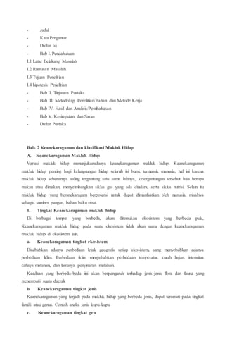 - Judul
- Kata Pengantar
- Daftar Isi
- Bab I. Pendahuluan
I.1 Latar Belakang Masalah
I.2 Rumusan Masalah
I.3 Tujuan Penelitian
I.4 hipotesis Penelitian
- Bab II. Tinjauan Pustaka
- Bab III. Metodologi Penelitian/Bahan dan Metode Kerja
- Bab IV. Hasil dan Analisis/Pembahasan
- Bab V. Kesimpulan dan Saran
- Daftar Pustaka
Bab. 2 Keanekaragaman dan klasifikasi Makluk Hidup
A. Keanekaragaman Makluk Hidup
Variasi makluk hidup menunjukanadanya keanekaragaman makluk hidup. Keanekaragaman
makluk hidup penting bagi kelangsungan hidup seluruh isi bumi, termasuk manusia, hal ini karena
makluk hidup sebenarnya saling tergantung satu sama lainnya, ketergantungan tersebut bisa berupa
makan atau dimakan, menyeimbangkan siklus gas yang ada diudara, serta siklus nutrisi. Selain itu
makluk hidup yang beranekaragam berpotensi untuk dapat dimanfaatkan oleh manusia, misalnya
sebagai sumber pangan, bahan baku obat.
1. Tingkat Keanekaragaman makluk hidup
Di berbagai tempat yang berbeda, akan ditemukan ekosistem yang berbeda pula,
Keanekaragaman makluk hidup pada suatu ekosistem tidak akan sama dengan keanekaragaman
makluk hidup di ekosistem lain.
a. Keanekaragaman tingkat ekosistem
Disebabkan adanya perbedaan letak geografis setiap ekosistem, yang menyebabkan adanya
perbedaan iklim. Perbedaan iklim menyebabkan perbedaan temperatur, curah hujan, intensitas
cahaya matahari, dan lamanya penyinaran matahari.
Keadaan yang berbeda-beda ini akan berpengaruh terhadap jenis-jenis flora dan fauna yang
menempati suatu daerak
b. Keanekaragaman tingkat jenis
Keanekaragaman yang terjadi pada makluk hidup yang berbeda jenis, dapat teramati pada tingkat
famili atau genus. Contoh aneka jenis kupu-kupu
c. Keanekaragaman tingkat gen
 