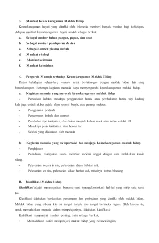 3. Manfaat Keanekaragaman Makluk Hidup
Keanekaragaman hayati yang dimiliki oleh Indonesia memberi banyak manfaat bagi kehidupan.
Adapun manfaat keanekaragaman hayati adalah sebagai berikut.
a. Sebagai sumber bahan pangan, papan, dan obat
b. Sebagai sumber pendapatan devisa
c. Sebagai sumber plasma nuftah
d. Manfaat ekologi
e. Manfaat keilmuan
f. Manfaat keindahan
4. Pengaruh Manusia terhadap Keanekaragaman Makluk Hidup
Dalam kehidupan sehari-hari, manusia selalu berhubungan dengan makluk hidup lain yang
beranekaragam. Beberapa kegiatan manusia dapat mempengaruhi keanekaragaman makluk hidup.
a. Kegiatan manusia yang merusak keanekaragaman makluk hidup
- Perusakan habitat, misalnya penggundulan hutan, atau pembakaran hutan, tapi kadang
kala juga terjadi akibat gejala alam seperti banjir, atau gunung meletus.
- Penggunaan pestisida
- Pencemaran limbah dan sampah
- Perubahan tipe tumbuhan, dari hutan menjadi kebun sawit atau kebun coklat, dll
- Masuknya jenis tumbuhan atau hewan liar
- Seleksi yang dilakukan oleh manusia
b. Kegiatan manusia yang memperbaiki dan menjaga keanekaragaman makluk hidup
- Penghijauan
- Pemuliaan, murupakan usaha membuat varietas unggul dengan cara melakukan kawin
silang.
- Pelestarian secara in situ, pelestarian dalam habitat asli,
- Pelestarian ex situ, pelestarian diluar habitat asli, misalnya kebun binatang
B. Klasifikasi Makluk Hidup
Klasifikasi adalah menempatkan bersama-sama (mengelompokan) hal-hal yang mirip satu sama
lain.
Klasifikasi dilakukan berdasrkan persamaan dan perbedaan yang dimiliki oleh makluk hidup.
Makluk hidup yang dibumi kita ini sangat banyak dan sangat beraneka ragam. Oleh karena itu,
untuk memudahkan manusia dalam mempelajarinya, dilakukan klasifikasi.
Kalsifikasi mempunyai manfaat penting, yaitu sebagai berikut;
· Memudahkan dalam mempelajari makluk hidup yang beranekaragam.
 