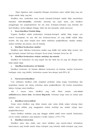 · Dapat digunakan untuk mengetahui hubungan kekerabatan antara makluk hidup yang satu
dengan makluk hidup yang lain.
Klasifikasi akan memberikan nama kepada kelompok-kelompok makluk hidup menyebabkan
munculnya istilah sistematika, sistematika mencakup dua aspek utama, yaitu klasifikasi
(penggolongan dan pengelompokkan) dan tata nama. Kelompok-kelompok yang terbentuk dari
hasil klasifikasi disebut takson. Sehingga istilah lain dari sistematika adalah taksonomi.
1. Dasar Klasifikasi Makluk Hidup
Kegiatan klasifikasi adalah pembentukan kelompok-kelompok makluk hidup dengan cara
mencari keseragaman ciri atau sifat dari bermacam-macam ciri yang dimiliki makluk hidup
tersebut. Hal yang dapat menjadi dasar dalam melakukan pengklasifikasian, misalnya manfaat,
struktur morfologi dan anatomi, atau ciri biokimia.
a. Klasifikasi berdasarkan manfaat
Klasifikasi dapat dilakukan berdasarkan manfaat yang dimiliki oleh makluk hidup tersebut. Ada
juga kelompok tanaman budi daya, kelompok hewan ternak, kelompok hewan liar, dll.
b. Klasifikasi berdasarkan struktur morfologi dan anatomi
Klasifikasi ini berdasarkan ciri yang tampak dari luar tubuh dan ciri yang ada dibagian dalam
tubuh makluk hidup
c. Klasifikasi berdasarkan ciri biokimia
Klasifikasi berdasarka ciri biokimia dilakukan berdasarkan ciri biokimia, misalnya berdasarkan
kandungan enzim yang dimiliki, berdasarkan susunan basa nitrogen pada DNA, dll.
2. Sistem-sistem Klasifikasi
Cara melakukan klasifikasi selalu mengalami perubahan seiring dengan bertambahnya ilmu
pengetahuan manusia dan adanya perbedaan tujuan pengklasifikasian. Hal tersebut menyebabkan
lahirnya berbagai sistem klasifikasi.
Ada 3 macam sistem klasifikasi yang telah dibuat manusia, yaitu sistem
artifisial(buatan), sistem alam, dan sistem filogenetik. Perbedaan ketiga sistem itu terletak pada
tujuannya.
a. Klasifikasi sistem artifisial
Semua sistem klasifikasi yang dibuat manusia sejak zaman dahulu sampai sekarang dapat
disebut sistem artifisial, yang menggunakan struktur morfologi atau manfaat sebagai dasar
pengklasifikasiannya.
Sistem klasifikasi tumbuhan yang juga dianggap artifisial adalah sistem numerik (berdasarkan
ciri-ciri kelamin tumbuhan) yang diciptakan Carollus Linnaeus (1707-1778)
b. Klasifikasi sistem alam
Klasifikasi sistem alam adalah suatu sistem klasifikasi yang mencita-citakan terbentuknya
takson-takson yang bersifat natural, artinya kelompok yang terbentuk adalah kelompok yang sesuai
 