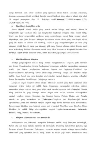 denga kehendak alam. Dasar klasifikasi yang digunakan adalah banyak sedikitnya persamaan,
terutama persamaan ciri-ciri morfologi. Periode sistem klasifikasi sistem alam ini adalah akhir abad
18 sampai pertengahan abad 19. Tokohnya adalah Adanson(1727-1806). Lamarck (1744-
1829),Cuvier(1769-1822).
c. Klasifikasi sistem filogenetik
Sistem filogenik adalah sistem yang muncul setelah lahirnya teori evolusi. Sistem ini
menghendaki agar klasifikasi tidak saja menghasilkan rangkuman mengenai dunia makluk hidup,
tetapi juga dapat mencerminkan gambaran urutan perkembangan makluk hidup menurut sejarah
filogeniknya, serta jauh dekatnya hubungan kekerabatan antara takson yang satu dengan takson
yang lain. Selain ciri anatomi dan morfologi, sistem ini juga mempertimbangkan ciri mana yang
dianggap primitif dan ciri mana yang dianggap lebih maju. Sampai sekarang sistem filogenik masih
terus berkembang, bahkan kekerabatan makluk hidup dilihat berdasarkan komposisi biokimia dalam
tubuhnya, seperti protein dan asam amino, sistem ini disebut juga dengan kemotaksonomi
3. Klasifikasi Enam Kingdom
Awalnya pengelompokan makluk hidup manusia menggunakan dua kingdom, yaitu tumbuhan
dan hewan. Pengelompokan tersebut berdasarkan kemampuan tumbuhan menghasilkan makananya
sendiri, dan hewan mendapatkan makanan langsun dari lingkungan. Klasifikasi tiga
kingdom kemudian berkembang setelah ditemukannya mikroskop cahaya, yan diketahui adanya
makluk hidup bersel satu yang kemudian dikelompokan menjadi kingdom tersendiri, sedangkan
hewan dan tumbuhan bersel banyak. Selanjutnya muncul k
Klasifikasi empat kingdom setelah tercipta mikroskop elektron yang dapat digunakan untuk
mengamati struktur dalam sel makluk hidup. Pengamatan menggunakan mikroskop elektron
menunjukan adanya makluk hidup yang selnya tidak memiliki membran inti (Prokariot). Makluk
hidup prokariot ini, yang umumnya dikenal dengan nama bakteri, kemudian dikelompokkan
menjadi kingdom monera. Sementara tiga kingdom lainnya, Protista, Plantae dan Animalia
memiliki sel yang bermembran inti (Eukariota). Klasifikasi lima kingdom terjadi karena
dipisahkannya jamur dari tumbuhan menjadi kingdom fungi, karena tumbuhan tidak berfotosintesis.
Perkembangan klasifikasi terus berlanjut sampai saat ini menjadi Klasifikasi enam kingdom. Dalam
klasifikasi ini makluk hidup dikelompokkan menjadi kingdomArchaebacteria, Eubacteria,
Protista, Fungi, Plantae, dan Animalia.
a. Kingdom Archaebacteria dan Eubacteria
Archaebacteria dan Eubacteria merupakan kelompok makluk hidup berukuran mikroskopik,
bersel satu, dan tidak memiliki membran inti (prokariot). Disamping menyebabkan penyakit, juga
berperan sebagai dekomposer. Dekomposer memecah senyawa organik sehingga mempertahakan
siklus-siklus yang diperlukan makluk hidup. Selain itu bakteri juga banya dimanfaatkan untuk
 