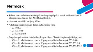 • Subnet mask sebenarnya merupakan alat yang dipakai untuk melihat dalam IP
address mana bagian dari NetID dan HostID.
• Netmask memiliki panjang 32 bit.
• Ada tiga pengelompokan dalam subnetmask yaitu
• 255.0.0.0
• 255.255.0.0
• 255.255.255.0
• Pengelompokan tersebut disebut dengan class. Class terbagi menjadi tiga yaitu
• Class A, adalah semua nomor IP yang memiliki subnetmask 255.0.0.0
• Class B, adalah semua nomor IP yang memiliki subnetmask 255.255.0.0
• Class C, adalah semua nomor IP yang memiliki subnetmask 255.255.255.0
Netmask
 