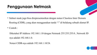• Subnet mask juga bisa direpresentasikan dengan notasi Classless Inter Domain
Routing (CIDR), yang akan menggunakan tanda “/” di belakang sebuah alamat IP.
• Contoh :
Diketahui IP Address 192.168.1.10 dengan Netmask 255.255.255.0 , Network ID
nya adalah 192.168.1.0.
Notasi CIDR-nya adalah 192.168.1.10/24.
Penggunaan Netmask
 
