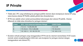 • Tidak ada 2 PC yang terhubung ke jaringan publik internet akan mempunyai alamat IP yang
sama karena alamat IP Publik adalah global dan distandarisasi.
• IP Private adalah solusi untuk permasalahan kekurangan dari alamat IP publik. Alamat
dibawah ini tidak akan dirutekan ke jaringan internet :
• Koneksi sebuah jaringan yang menggunakan IP Private ke internet memerlukan NAT (suatu
metode untuk menghubungkan lebih dari satu komputer ke jaringan internet dengan
menggunakan satu alamat IP.).
IP Private
 