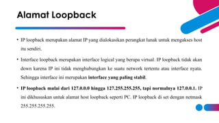 • IP loopback merupakan alamat IP yang dialokasikan perangkat lunak untuk mengakses host
itu sendiri.
• Interface loopback merupakan interface logical yang berupa virtual. IP loopback tidak akan
down karena IP ini tidak menghubungkan ke suatu network tertentu atau interface nyata.
Sehingga interface ini merupakan interface yang paling stabil.
• IP loopback mulai dari 127.0.0.0 hingga 127.255.255.255, tapi normalnya 127.0.0.1. IP
ini dikhususkan untuk alamat host loopback seperti PC. IP loopback di set dengan netmask
255.255.255.255.
Alamat Loopback
 