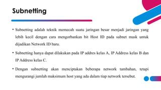 • Subnetting adalah teknik memecah suatu jaringan besar menjadi jaringan yang
lebih kecil dengan cara mengorbankan bit Host ID pada subnet mask untuk
dijadikan Network ID baru.
• Subnetting hanya dapat dilakukan pada IP addres kelas A, IP Address kelas B dan
IP Address kelas C.
• Dengan subnetting akan menciptakan beberapa network tambahan, tetapi
mengurangi jumlah maksimum host yang ada dalam tiap network tersebut.
Subnetting
 