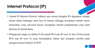 • Alamat IP (Internet Protocol Address atau sering disingkat IP) digunakan sebagai
alamat dalam hubungan antar host di internet sehingga merupakan sebuah sistem
komunikasi yang universal karena merupakan metode pengalamatan yang telah
diterima di seluruh dunia.
• Panjang dari angka ini adalah 32 bit (untuk IPv4 atau IP versi 4), dan 128 bit (untuk
IPv6 atau IP versi 6) yang menunjukkan alamat dari komputer tersebut pada
jaringan Internet berbasis TCP/IP.
Internet Protocol (IP)
 