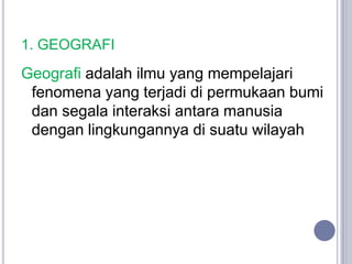 1. GEOGRAFI
Geografi adalah ilmu yang mempelajari
 fenomena yang terjadi di permukaan bumi
 dan segala interaksi antara manusia
 dengan lingkungannya di suatu wilayah
 