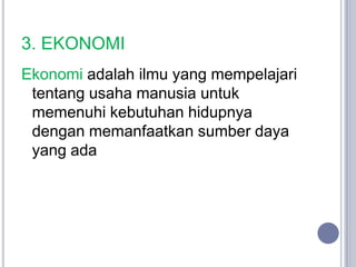 3. EKONOMI
Ekonomi adalah ilmu yang mempelajari
 tentang usaha manusia untuk
 memenuhi kebutuhan hidupnya
 dengan memanfaatkan sumber daya
 yang ada
 