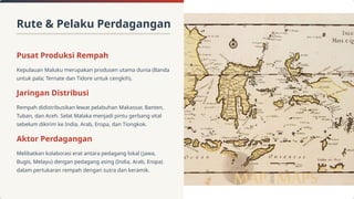 Rute & Pelaku Perdagangan
Pusat Produksi Rempah
Kepulauan Maluku merupakan produsen utama dunia (Banda
untuk pala; Ternate dan Tidore untuk cengkih).
Jaringan Distribusi
Rempah didistribusikan lewat pelabuhan Makassar, Banten,
Tuban, dan Aceh. Selat Malaka menjadi pintu gerbang vital
sebelum dikirim ke India, Arab, Eropa, dan Tiongkok.
Aktor Perdagangan
Melibatkan kolaborasi erat antara pedagang lokal (Jawa,
Bugis, Melayu) dengan pedagang asing (India, Arab, Eropa)
dalam pertukaran rempah dengan sutra dan keramik.
 
