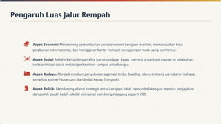 Aspek Ekonomi: Mendorong pertumbuhan pesat ekonomi kerajaan maritim, memunculkan kota
pelabuhan internasional, dan menggeser barter menjadi penggunaan mata uang koin/emas.
Aspek Sosial: Melahirkan golongan elite baru (saudagar kaya), memicu urbanisasi massal ke pelabuhan,
serta asimilasi sosial melalui perkawinan campur antarbangsa.
Aspek Budaya: Menjadi medium penyebaran agama (Hindu, Buddha, Islam, Kristen), pertukaran bahasa,
serta fusi kuliner Nusantara (kari India, kecap Tiongkok).
Aspek Politik: Mendorong aliansi strategis antar-kerajaan lokal, namun belakangan memicu penjajahan
dan politik pecah belah (devide et impera) oleh kongsi dagang seperti VOC.
Pengaruh Luas Jalur Rempah
 