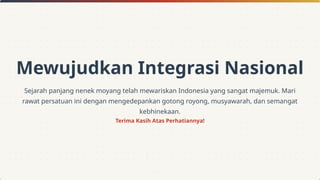 Mewujudkan Integrasi Nasional
Sejarah panjang nenek moyang telah mewariskan Indonesia yang sangat majemuk. Mari
rawat persatuan ini dengan mengedepankan gotong royong, musyawarah, dan semangat
kebhinekaan.
Terima Kasih Atas Perhatiannya!
 