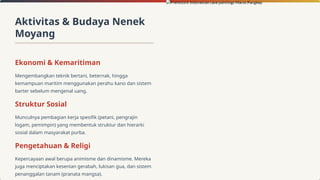 Aktivitas & Budaya Nenek
Moyang
Ekonomi & Kemaritiman
Mengembangkan teknik bertani, beternak, hingga
kemampuan maritim menggunakan perahu kano dan sistem
barter sebelum mengenal uang.
Struktur Sosial
Munculnya pembagian kerja spesifik (petani, pengrajin
logam, pemimpin) yang membentuk struktur dan hierarki
sosial dalam masyarakat purba.
Pengetahuan & Religi
Kepercayaan awal berupa animisme dan dinamisme. Mereka
juga menciptakan kesenian gerabah, lukisan gua, dan sistem
penanggalan tanam (pranata mangsa).
 
