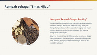 Mengapa Rempah Sangat Penting?
Pada masa lalu, rempah-rempah memiliki harga yang sangat
fantastis di Eropa akibat jarak pelayaran yang amat jauh.
Rempah digunakan untuk mengawetkan daging saat musim
dingin, sekaligus menjadi simbol kekayaan dan prestise
bangsawan (Emas Hijau).
Jatuhnya Konstantinopel (1453) memutus pasokan ke Eropa,
sehingga memicu era Penjelajahan Samudra (Kolonialisme)
oleh Portugis, Spanyol, dan Belanda dengan motivasi 3G:
Gold, Glory, Gospel.
Rempah sebagai "Emas Hijau"
 